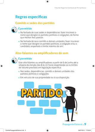 Tribunal Regional Eleitoral de Pernambuco




                Regras específicas
                Comitês e sedes dos partidos
                     É permitido
                       	 Na fachada de suas sedes e dependências: fazer inscrever o
                         nome que designe os partidos políticos e coligações, da forma
                         que melhor lhes parecer.
                        	Na fachada de seus comitês e demais unidades: fazer inscrever
                         o nome que designe os partidos políticos, a coligação e/ou o
                         candidato, respeitado o limite máximo de 4m2.


                Alto-falantes ou amplificadores de som
                     É permitido
                     Usar alto-falantes ou amplificadores a partir de 6 de junho até a
                     véspera da eleição, das 8 às 22 horas respeitando-se os limites
                     de volume previstos em legislação especifica:
                       	 Nas sedes, dependências, comitês e demais unidades dos
                         partidos políticos e coligações.
                       	 Em veículos de sua propriedade ou à sua disposição.




                                                                      Propaganda Eleitoral .       9
CartilhaPropagandaEleitoral.indd 9                                                        06/07/2012 17:56:38
 