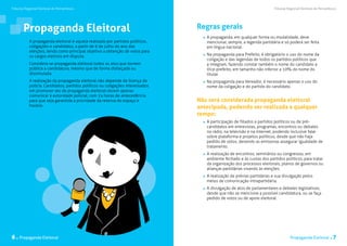 Tribunal Regional Eleitoral de Pernambuco                                                                               Tribunal Regional Eleitoral de Pernambuco




       Propaganda Eleitoral                                                     Regras gerais
                                                                                  	 A propaganda, em qualquer forma ou modalidade, deve
           A propaganda eleitoral é aquela realizada por partidos políticos,        mencionar, sempre, a legenda partidária e só poderá ser feita
           coligações e candidatos, a partir de 6 de julho do ano das               em língua nacional.
           eleições, tendo como principal objetivo a obtenção de votos para
           os cargos eletivos em disputa.                                         	 Na propaganda para Prefeito, é obrigatório o uso do nome da
                                                                                    coligação e das legendas de todos os partidos políticos que
           Considera-se propaganda eleitoral todos os atos que tornem               a integram, fazendo constar também o nome do candidato a
           pública a candidatura, mesmo que de forma disfarçada ou                  Vice-prefeito, em tamanho não inferior a 10% do nome do
           dissimulada.                                                             titular.
           A realização da propaganda eleitoral não depende de licença da         	 Na propaganda para Vereador, é necessário apenas o uso do
           polícia. Candidatos, partidos políticos ou coligações interessados       nome da coligação e do partido do candidato.
           em promover ato de propaganda eleitoral devem apenas
           comunicar à autoridade policial, com 24 horas de antecedência,
           para que seja garantida a prioridade da reserva do espaço e          Não será considerada propaganda eleitoral
           horário.                                                             antecipada, podendo ser realizada a qualquer
                                                                                tempo:
                                                                                  	 A participação de filiados a partidos políticos ou de pré-
                                                                                    candidatos em entrevistas, programas, encontros ou debates
                                                                                    no rádio, na televisão e na internet, podendo inclusive falar
                                                                                    sobre plataforma e projetos políticos, desde que não haja
                                                                                    pedido de votos, devendo as emissoras assegurar igualdade de
                                                                                    tratamento.
                                                                                  	 A realização de encontros, seminários ou congressos, em
                                                                                    ambiente fechado e às custas dos partidos políticos, para tratar
                                                                                    da organização dos processos eleitorais, planos de governos ou
                                                                                    alianças partidárias visando às eleições.
                                                                                  	 A realização de prévias partidárias e sua divulgação pelos
                                                                                    meios de comunicação intrapartidária.
                                                                                  	 A divulgação de atos de parlamentares e debates legislativos,
                                                                                    desde que não se mencione a possível candidatura, ou se faça
                                                                                    pedido de votos ou de apoio eleitoral. 	




6 . Propaganda Eleitoral                                                                                                          Propaganda Eleitoral .      7
 