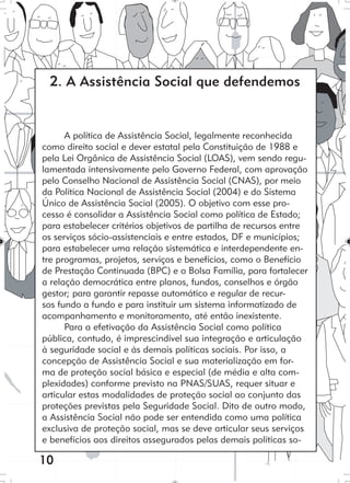 10
A política de Assistência Social, legalmente reconhecida
como direito social e dever estatal pela Constituição de 1988 e
pela Lei Orgânica de Assistência Social (LOAS), vem sendo regu-
lamentada intensivamente pelo Governo Federal, com aprovação
pelo Conselho Nacional de Assistência Social (CNAS), por meio
da Política Nacional de Assistência Social (2004) e do Sistema
Único de Assistência Social (2005). O objetivo com esse pro-
cesso é consolidar a Assistência Social como política de Estado;
para estabelecer critérios objetivos de partilha de recursos entre
os serviços sócio-assistenciais e entre estados, DF e municípios;
para estabelecer uma relação sistemática e interdependente en-
tre programas, projetos, serviços e benefícios, como o Benefício
de Prestação Continuada (BPC) e o Bolsa Família, para fortalecer
a relação democrática entre planos, fundos, conselhos e órgão
gestor; para garantir repasse automático e regular de recur-
sos fundo a fundo e para instituir um sistema informatizado de
acompanhamento e monitoramento, até então inexistente.
Para a efetivação da Assistência Social como política
pública, contudo, é imprescindível sua integração e articulação
à seguridade social e às demais políticas sociais. Por isso, a
concepção de Assistência Social e sua materialização em for-
ma de proteção social básica e especial (de média e alta com-
plexidades) conforme previsto na PNAS/SUAS, requer situar e
articular estas modalidades de proteção social ao conjunto das
proteções previstas pela Seguridade Social. Dito de outro modo,
a Assistência Social não pode ser entendida como uma política
exclusiva de proteção social, mas se deve articular seus serviços
e benefícios aos direitos assegurados pelas demais políticas so-
2. A Assistência Social que defendemos
 