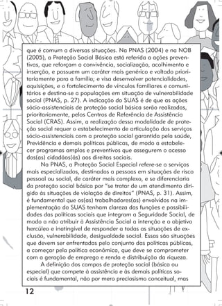 12
que é comum a diversas situações. Na PNAS (2004) e na NOB
(2005), a Proteção Social Básica está referida a ações preven-
tivas, que reforçam a convivência, socialização, acolhimento e
inserção, e possuem um caráter mais genérico e voltado priori-
tariamente para a família; e visa desenvolver potencialidades,
aquisições, e o fortalecimento de vínculos familiares e comuni-
tários e destina-se a populações em situação de vulnerabilidade
social (PNAS, p. 27). A indicação do SUAS é de que as ações
sócio-assistenciais de proteção social básica serão realizadas,
prioritariamente, pelos Centros de Referência de Assistência
Social (CRAS). Assim, a realização dessa modalidade de prote-
ção social requer o estabelecimento de articulação dos serviços
sócio-assistenciais com a proteção social garantida pela saúde,
Previdência e demais políticas públicas, de modo a estabele-
cer programas amplos e preventivos que assegurem o acesso
dos(as) cidadãos(ãs) aos direitos sociais.
Na PNAS, a Proteção Social Especial refere-se a serviços
mais especializados, destinados a pessoas em situações de risco
pessoal ou social, de caráter mais complexo, e se diferenciaria
da proteção social básica por “se tratar de um atendimento diri-
gido às situações de violação de direitos” (PNAS, p. 31). Assim,
é fundamental que os(as) trabalhadores(as) envolvidos na im-
plementação do SUAS tenham clareza das funções e possibili-
dades das políticas sociais que integram a Seguridade Social, de
modo a não atribuir à Assistência Social a intenção e o objetivo
hercúleo e inatingível de responder a todas as situações de ex-
clusão, vulnerabilidade, desigualdade social. Essas são situações
que devem ser enfrentadas pelo conjunto das políticas públicas,
a começar pela política econômica, que deve se comprometer
com a geração de emprego e renda e distribuição da riqueza.
A definição dos campos de proteção social (básica ou
especial) que compete à assistência e às demais políticas so-
ciais é fundamental, não por mero preciosismo conceitual, mas
 