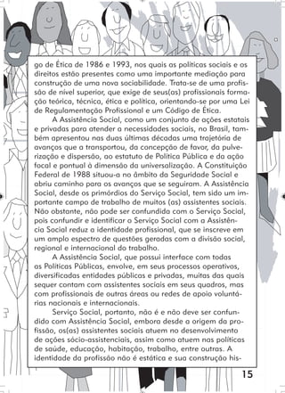 15
go de Ética de 1986 e 1993, nos quais as políticas sociais e os
direitos estão presentes como uma importante mediação para
construção de uma nova sociabilidade. Trata-se de uma profis-
são de nível superior, que exige de seus(as) profissionais forma-
ção teórica, técnica, ética e política, orientando-se por uma Lei
de Regulamentação Profissional e um Código de Ética.
A Assistência Social, como um conjunto de ações estatais
e privadas para atender a necessidades sociais, no Brasil, tam-
bém apresentou nas duas últimas décadas uma trajetória de
avanços que a transportou, da concepção de favor, da pulve-
rização e dispersão, ao estatuto de Política Pública e da ação
focal e pontual à dimensão da universalização. A Constituição
Federal de 1988 situou-a no âmbito da Seguridade Social e
abriu caminho para os avanços que se seguiram. A Assistência
Social, desde os primórdios do Serviço Social, tem sido um im-
portante campo de trabalho de muitos (as) assistentes sociais.
Não obstante, não pode ser confundida com o Serviço Social,
pois confundir e identificar o Serviço Social com a Assistên-
cia Social reduz a identidade profissional, que se inscreve em
um amplo espectro de questões geradas com a divisão social,
regional e internacional do trabalho.
A Assistência Social, que possui interface com todas
as Políticas Públicas, envolve, em seus processos operativos,
diversificadas entidades públicas e privadas, muitas das quais
sequer contam com assistentes sociais em seus quadros, mas
com profissionais de outras áreas ou redes de apoio voluntá-
rias nacionais e internacionais.
Serviço Social, portanto, não é e não deve ser confun-
dido com Assistência Social, embora desde a origem da pro-
fissão, os(as) assistentes sociais atuem no desenvolvimento
de ações sócio-assistenciais, assim como atuem nas políticas
de saúde, educação, habitação, trabalho, entre outras. A
identidade da profissão não é estática e sua construção his-
 