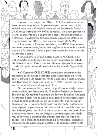 18
• Após a aprovação da LOAS, o CFESS continuou lutan-
do arduamente para sua implementação: entrou com ação
judicial para que o Conselho Nacional de Assistência Social -
CNAS fosse instituído em 1994; participou de cinco gestões no
CNAS, representando o segmento dos(as) trabalhadores(as);
e elaborou e publicizou diversas manifestações em defesa do
cumprimento da LOAS e, mais recentemente, do SUAS;
• Em todos os Estados brasileiros, os CRESS inseriram-se
nas lutas pela formulação das leis orgânicas estaduais e muni-
cipais de Assistência Social e pela instituição dos conselhos de
Assistência Social;
• Atualmente o CFESS possui assento no CNAS, e os
CRESS participam de diversos conselhos municipais e estadu-
ais, bem como em fóruns que constituem espaços democráti-
cos de luta pela defesa da Assistência Social e da Seguridade
Social;
• O Conjunto CFESS/CRESS participou ativamente dos
processos de discussão e debates para elaboração da PNAS,
da NOB/SUAS e da NOB/RH, tendo elaborado e encaminhado
ao CNAS diversas sugestões para a NOB/RH, sendo que mui-
tas foram incluídas no documento final.
O compromisso ético, político e profissional dos(as) assis-
tentes sociais brasileiros(as), do Conselho Federal de Serviço
Social e dos Conselhos Regionais de Serviço Social na luta pela
Assistência Social não se pauta pela defesa de interesses espe-
cíficos de uma profissão ou de um segmento. Suas lutas fun-
damentam-se: - no reconhecimento da liberdade, autonomia,
emancipação e plena expansão dos indivíduos sociais; - na de-
fesa intransigente dos direitos humanos e na recusa do arbítrio
e do autoritarismo; - na ampliação e consolidação da cidada-
nia, com vistas à garantia dos direitos das classes trabalha-
doras; - na defesa da radicalização da democracia, enquanto
socialização da participação política e da riqueza socialmente
 