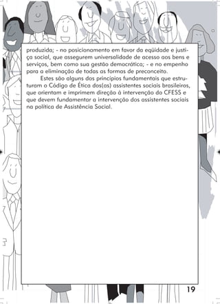 19
produzida; - no posicionamento em favor da eqüidade e justi-
ça social, que assegurem universalidade de acesso aos bens e
serviços, bem como sua gestão democrática; - e no empenho
para a eliminação de todas as formas de preconceito.
Estes são alguns dos princípios fundamentais que estru-
turam o Código de Ética dos(as) assistentes sociais brasileiros,
que orientam e imprimem direção à intervenção do CFESS e
que devem fundamentar a intervenção dos assistentes sociais
na política de Assistência Social.
 