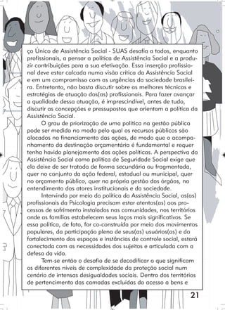 21
ço Único de Assistência Social - SUAS desafia a todos, enquanto
profissionais, a pensar a política de Assistência Social e a produ-
zir contribuições para a sua efetivação. Essa inserção profissio-
nal deve estar calcada numa visão crítica da Assistência Social
e em um compromisso com as urgências da sociedade brasilei-
ra. Entretanto, não basta discutir sobre as melhores técnicas e
estratégias de atuação dos(as) profissionais. Para fazer avançar
a qualidade dessa atuação, é imprescindível, antes de tudo,
discutir as concepções e pressupostos que orientam a política da
Assistência Social.
O grau de priorização de uma política na gestão pública
pode ser medido no modo pelo qual os recursos públicos são
alocados no financiamento das ações, de modo que o acompa-
nhamento da destinação orçamentária é fundamental e requer
tenha havido planejamento das ações políticas. A perspectiva da
Assistência Social como política de Seguridade Social exige que
ela deixe de ser tratada de forma secundária ou fragmentada,
quer no conjunto da ação federal, estadual ou municipal, quer
no orçamento público, quer na própria gestão dos órgãos, no
entendimento dos atores institucionais e da sociedade.
Intervindo por meio da política da Assistência Social, os(as)
profissionais da Psicologia precisam estar atentos(as) aos pro-
cessos de sofrimento instalados nas comunidades, nos territórios
onde as famílias estabelecem seus laços mais significativos. Se
essa política, de fato, for co-construída por meio dos movimentos
populares, da participação plena de seus(as) usuários(as) e do
fortalecimento dos espaços e instâncias de controle social, estará
conectada com as necessidades dos sujeitos e articulada com a
defesa da vida.
Tem-se então o desafio de se decodificar o que significam
os diferentes níveis de complexidade da proteção social num
cenário de intensas desigualdades sociais. Dentro dos territórios
de pertencimento das camadas excluídas do acesso a bens e
 