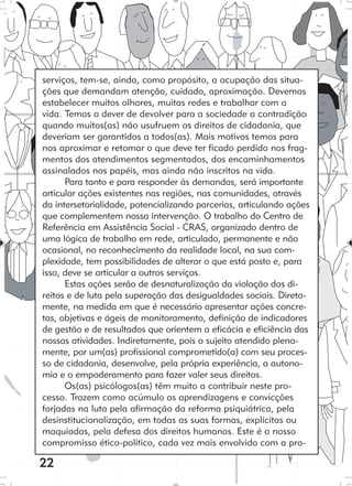 22
serviços, tem-se, ainda, como propósito, a ocupação das situa-
ções que demandam atenção, cuidado, aproximação. Devemos
estabelecer muitos olhares, muitas redes e trabalhar com a
vida. Temos o dever de devolver para a sociedade a contradição
quando muitos(as) não usufruem os direitos de cidadania, que
deveriam ser garantidos a todos(as). Mais motivos temos para
nos aproximar e retomar o que deve ter ficado perdido nos frag-
mentos dos atendimentos segmentados, dos encaminhamentos
assinalados nos papéis, mas ainda não inscritos na vida.
Para tanto e para responder às demandas, será importante
articular ações existentes nas regiões, nas comunidades, através
da intersetorialidade, potencializando parcerias, articulando ações
que complementem nossa intervenção. O trabalho do Centro de
Referência em Assistência Social - CRAS, organizado dentro de
uma lógica de trabalho em rede, articulado, permanente e não
ocasional, no reconhecimento da realidade local, na sua com-
plexidade, tem possibilidades de alterar o que está posto e, para
isso, deve se articular a outros serviços.
Estas ações serão de desnaturalização da violação dos di-
reitos e de luta pela superação das desigualdades sociais. Direta-
mente, na medida em que é necessário apresentar ações concre-
tas, objetivas e ágeis de monitoramento, definição de indicadores
de gestão e de resultados que orientem a eficácia e eficiência das
nossas atividades. Indiretamente, pois o sujeito atendido plena-
mente, por um(as) profissional comprometido(a) com seu proces-
so de cidadania, desenvolve, pela própria experiência, a autono-
mia e o empoderamento para fazer valer seus direitos.
Os(as) psicólogos(as) têm muito a contribuir neste pro-
cesso. Trazem como acúmulo as aprendizagens e convicções
forjadas na luta pela afirmação da reforma psiquiátrica, pela
desinstitucionalização, em todas as suas formas, explícitas ou
maquiadas, pela defesa dos direitos humanos. Este é o nosso
compromisso ético-político, cada vez mais envolvido com a pro-
 