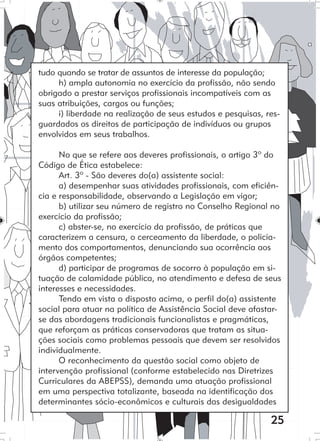 25
tudo quando se tratar de assuntos de interesse da população;
h) ampla autonomia no exercício da profissão, não sendo
obrigado a prestar serviços profissionais incompatíveis com as
suas atribuições, cargos ou funções;
i) liberdade na realização de seus estudos e pesquisas, res-
guardados os direitos de participação de indivíduos ou grupos
envolvidos em seus trabalhos.
No que se refere aos deveres profissionais, o artigo 3º do
Código de Ética estabelece:
Art. 3º - São deveres do(a) assistente social:
a) desempenhar suas atividades profissionais, com eficiên-
cia e responsabilidade, observando a Legislação em vigor;
b) utilizar seu número de registro no Conselho Regional no
exercício da profissão;
c) abster-se, no exercício da profissão, de práticas que
caracterizem a censura, o cerceamento da liberdade, o policia-
mento dos comportamentos, denunciando sua ocorrência aos
órgãos competentes;
d) participar de programas de socorro à população em si-
tuação de calamidade pública, no atendimento e defesa de seus
interesses e necessidades.
Tendo em vista o disposto acima, o perfil do(a) assistente
social para atuar na política de Assistência Social deve afastar-
se das abordagens tradicionais funcionalistas e pragmáticas,
que reforçam as práticas conservadoras que tratam as situa-
ções sociais como problemas pessoais que devem ser resolvidos
individualmente.
O reconhecimento da questão social como objeto de
intervenção profissional (conforme estabelecido nas Diretrizes
Curriculares da ABEPSS), demanda uma atuação profissional
em uma perspectiva totalizante, baseada na identificação dos
determinantes sócio-econômicos e culturais das desigualdades
 
