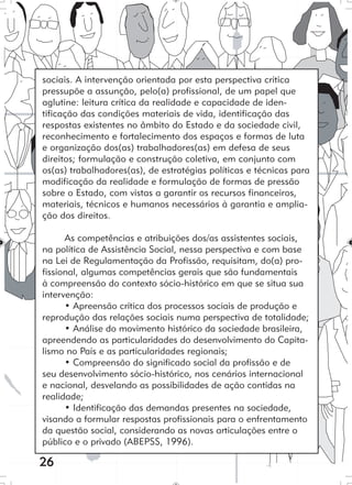 26
sociais. A intervenção orientada por esta perspectiva crítica
pressupõe a assunção, pelo(a) profissional, de um papel que
aglutine: leitura crítica da realidade e capacidade de iden-
tificação das condições materiais de vida, identificação das
respostas existentes no âmbito do Estado e da sociedade civil,
reconhecimento e fortalecimento dos espaços e formas de luta
e organização dos(as) trabalhadores(as) em defesa de seus
direitos; formulação e construção coletiva, em conjunto com
os(as) trabalhadores(as), de estratégias políticas e técnicas para
modificação da realidade e formulação de formas de pressão
sobre o Estado, com vistas a garantir os recursos financeiros,
materiais, técnicos e humanos necessários à garantia e amplia-
ção dos direitos.
As competências e atribuições dos/as assistentes sociais,
na política de Assistência Social, nessa perspectiva e com base
na Lei de Regulamentação da Profissão, requisitam, do(a) pro-
fissional, algumas competências gerais que são fundamentais
à compreensão do contexto sócio-histórico em que se situa sua
intervenção:
• Apreensão crítica dos processos sociais de produção e
reprodução das relações sociais numa perspectiva de totalidade;
• Análise do movimento histórico da sociedade brasileira,
apreendendo as particularidades do desenvolvimento do Capita-
lismo no País e as particularidades regionais;
• Compreensão do significado social da profissão e de
seu desenvolvimento sócio-histórico, nos cenários internacional
e nacional, desvelando as possibilidades de ação contidas na
realidade;
• Identificação das demandas presentes na sociedade,
visando a formular respostas profissionais para o enfrentamento
da questão social, considerando as novas articulações entre o
público e o privado (ABEPSS, 1996).
 