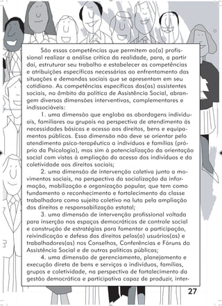 27
São essas competências que permitem ao(a) profis-
sional realizar a análise crítica da realidade, para, a partir
daí, estruturar seu trabalho e estabelecer as competências
e atribuições específicas necessárias ao enfrentamento das
situações e demandas sociais que se apresentam em seu
cotidiano. As competências específicas dos(as) assistentes
sociais, no âmbito da política de Assistência Social, abran-
gem diversas dimensões interventivas, complementares e
indissociáveis:
1. uma dimensão que engloba as abordagens individu-
ais, familiares ou grupais na perspectiva de atendimento às
necessidades básicas e acesso aos direitos, bens e equipa-
mentos públicos. Essa dimensão não deve se orientar pelo
atendimento psico-terapêutico a indivíduos e famílias (pró-
prio da Psicologia), mas sim à potencialização da orientação
social com vistas à ampliação do acesso dos indivíduos e da
coletividade aos direitos sociais;
2. uma dimensão de intervenção coletiva junto a mo-
vimentos sociais, na perspectiva da socialização da infor-
mação, mobilização e organização popular, que tem como
fundamento o reconhecimento e fortalecimento da classe
trabalhadora como sujeito coletivo na luta pela ampliação
dos direitos e responsabilização estatal;
3. uma dimensão de intervenção profissional voltada
para inserção nos espaços democráticos de controle social
e construção de estratégias para fomentar a participação,
reivindicação e defesa dos direitos pelos(a) usuários(as) e
trabalhadores(as) nos Conselhos, Conferências e Fóruns da
Assistência Social e de outras políticas públicas;
4. uma dimensão de gerenciamento, planejamento e
execução direta de bens e serviços a indivíduos, famílias,
grupos e coletividade, na perspectiva de fortalecimento da
gestão democrática e participativa capaz de produzir, inter-
 