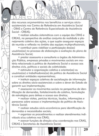 29
dos recursos orçamentários nos benefícios e serviços sócio-
assistenciais nos Centro de Referência em Assistência Social
- CRAS e Centro de Referência Especializado de Assistência
Social - CREAS;
• realizar estudos sistemáticos com a equipe dos CRAS e
CREAS, na perspectiva de análise conjunta da realidade e pla-
nejamento coletivo das ações, o que supõe assegurar espaços
de reunião e reflexão no âmbito das equipes multiprofissionais;
• contribuir para viabilizar a participação dos(as)
usuários(as) no processo de elaboração e avaliação do plano de
Assistência Social;
• prestar assessoria e consultoria a órgãos da Administra-
ção Pública, empresas privadas e movimentos sociais em ma-
téria relacionada à política de Assistência Social e acesso aos
direitos civis, políticos e sociais da coletividade;
• estimular a organização coletiva e orientar(as) os
usuários(as) e trabalhadores(as) da política de Assistência Social
a constituir entidades representativas;
• instituir espaços coletivos de socialização de informação
sobre os direitos sócio-assistenciais e sobre o dever do Estado de
garantir sua implementação;
• assessorar os movimentos sociais na perspectiva de iden-
tificação de demandas, fortalecimento do coletivo, formulação
de estratégias para defesa e acesso aos direitos;
• realizar visitas, perícias técnicas, laudos, informações e
pareceres sobre acesso e implementação da política de Assis-
tência Social;
• realizar estudos sócio-econômicos para identificação de
demandas e necessidades sociais;
• organizar os procedimentos e realizar atendimentos indi-
viduais e/ou coletivos nos CRAS;
• exercer funções de direção e/ou coordenação nos CRAS,
CREAS e Secretarias de Assistência Social;
 