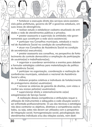 30
• fortalecer a execução direta dos serviços sócio-assisten-
ciais pelas prefeituras, governo do DF e governos estaduais, em
suas áreas de abrangência;
• realizar estudo e estabelecer cadastro atualizado de enti-
dades e rede de atendimentos públicos e privados;
• prestar assessoria e supervisão às entidades não gover-
namentais que constituem a rede sócio-assistencial;
• participar nos Conselhos municipais, estaduais e nacio-
nal de Assistência Social na condição de conselheiro(a);
• atuar nos Conselhos de Assistência Social na condição
de secretário(a) executivo(a);
• prestar assessoria aos conselhos, na perspectiva de forta-
lecimento do controle democrático e ampliação da participação
de usuários(as) e trabalhadores(as);
• organizar e coordenar seminários e eventos para debater
e formular estratégias coletivas para materialização da política
de Assistência Social;
• participar na organização, coordenação e realização de
conferências municipais, estaduais e nacional de Assistência
Social e afins;
• elaborar projetos coletivos e individuais de fortalecimento
do protagonismo dos(as) usuários(as);
• acionar os sistemas de garantia de direitos, com vistas a
mediar seu acesso pelos(as) usuários(as);
• supervisionar direta e sistematicamente os(as)
estagiários(as) de Serviço Social.
A realização dessas competências e atribuições requer a
utilização de instrumentais e adequados a cada situação social a
ser enfrentada profissionalmente. O uso das técnicas e estratégias
não deve contrariar os objetivos, diretrizes e competências assina-
lados, ou seja, estes não devem ser utilizados com a perspectiva
de integração social, homogeneização social, psicologização dos
atendimentos individuais e/ou das relações sociais, nem desti-
 