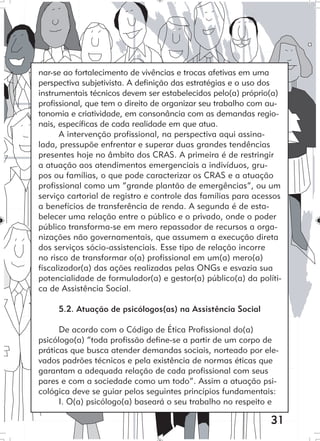 31
nar-se ao fortalecimento de vivências e trocas afetivas em uma
perspectiva subjetivista. A definição das estratégias e o uso dos
instrumentais técnicos devem ser estabelecidos pelo(a) próprio(a)
profissional, que tem o direito de organizar seu trabalho com au-
tonomia e criatividade, em consonância com as demandas regio-
nais, específicas de cada realidade em que atua.
A intervenção profissional, na perspectiva aqui assina-
lada, pressupõe enfrentar e superar duas grandes tendências
presentes hoje no âmbito dos CRAS. A primeira é de restringir
a atuação aos atendimentos emergenciais a indivíduos, gru-
pos ou famílias, o que pode caracterizar os CRAS e a atuação
profissional como um “grande plantão de emergências”, ou um
serviço cartorial de registro e controle das famílias para acessos
a benefícios de transferência de renda. A segunda é de esta-
belecer uma relação entre o público e o privado, onde o poder
público transforma-se em mero repassador de recursos a orga-
nizações não governamentais, que assumem a execução direta
dos serviços sócio-assistenciais. Esse tipo de relação incorre
no risco de transformar o(a) profissional em um(a) mero(a)
fiscalizador(a) das ações realizadas pelas ONGs e esvazia sua
potencialidade de formulador(a) e gestor(a) público(a) da políti-
ca de Assistência Social.
5.2. Atuação de psicólogos(as) na Assistência Social
De acordo com o Código de Ética Profissional do(a)
psicólogo(a) “toda profissão define-se a partir de um corpo de
práticas que busca atender demandas sociais, norteado por ele-
vados padrões técnicos e pela existência de normas éticas que
garantam a adequada relação de cada profissional com seus
pares e com a sociedade como um todo”. Assim a atuação psi-
cológica deve se guiar pelos seguintes princípios fundamentais:
I. O(a) psicólogo(a) baseará o seu trabalho no respeito e
 