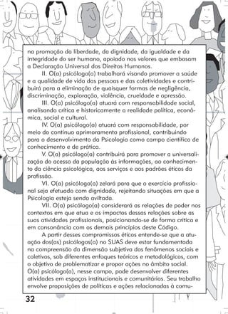 32
na promoção da liberdade, da dignidade, da igualdade e da
integridade do ser humano, apoiado nos valores que embasam
a Declaração Universal dos Direitos Humanos.
II. O(a) psicólogo(a) trabalhará visando promover a saúde
e a qualidade de vida das pessoas e das coletividades e contri-
buirá para a eliminação de quaisquer formas de negligência,
discriminação, exploração, violência, crueldade e opressão.
III. O(a) psicólogo(a) atuará com responsabilidade social,
analisando crítica e historicamente a realidade política, econô-
mica, social e cultural.
IV. O(a) psicólogo(a) atuará com responsabilidade, por
meio do contínuo aprimoramento profissional, contribuindo
para o desenvolvimento da Psicologia como campo científico de
conhecimento e de prática.
V. O(a) psicólogo(a) contribuirá para promover a universali-
zação do acesso da população às informações, ao conhecimen-
to da ciência psicológica, aos serviços e aos padrões éticos da
profissão.
VI. O(a) psicólogo(a) zelará para que o exercício profissio-
nal seja efetuado com dignidade, rejeitando situações em que a
Psicologia esteja sendo aviltada.
VII. O(a) psicólogo(a) considerará as relações de poder nos
contextos em que atua e os impactos dessas relações sobre as
suas atividades profissionais, posicionando-se de forma crítica e
em consonância com os demais princípios deste Código.
A partir desses compromissos éticos entende-se que a atu-
ação dos(as) psicólogos(a) no SUAS deve estar fundamentada
na compreensão da dimensão subjetiva dos fenômenos sociais e
coletivos, sob diferentes enfoques teóricos e metodológicos, com
o objetivo de problematizar e propor ações no âmbito social.
O(a) psicólogo(a), nesse campo, pode desenvolver diferentes
atividades em espaços institucionais e comunitários. Seu trabalho
envolve proposições de políticas e ações relacionadas à comu-
 