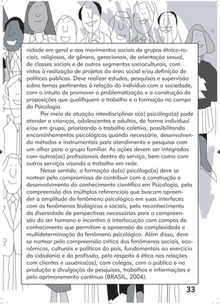 33
nidade em geral e aos movimentos sociais de grupos étnico-ra-
ciais, religiosos, de gênero, geracionais, de orientação sexual,
de classes sociais e de outros segmentos socioculturais, com
vistas à realização de projetos da área social e/ou definição de
políticas públicas. Deve realizar estudos, pesquisas e supervisão
sobre temas pertinentes à relação do indivíduo com a sociedade,
com o intuito de promover a problematização e a construção de
proposições que qualifiquem o trabalho e a formação no campo
da Psicologia.
Por meio de atuação interdisciplinar o(a) psicólogo(a) pode
atender a crianças, adolescentes e adultos, de forma individual
e/ou em grupo, priorizando o trabalho coletivo, possibilitando
encaminhamentos psicológicos quando necessário, desenvolven-
do métodos e instrumentais para atendimento e pesquisa com
um olhar para o grupo familiar. As ações devem ser integradas
com outros(as) profissionais dentro do serviço, bem como com
outros serviços visando o trabalho em rede.
Nesse sentido, a formação do(a) psicólogo(a) deve se
nortear pelo compromisso de contribuir com a construção e
desenvolvimento do conhecimento científico em Psicologia, pela
compreensão dos múltiplos referenciais que buscam apreen-
der a amplitude do fenômeno psicológico em suas interfaces
com os fenômenos biológicos e sociais, pelo reconhecimento
da diversidade de perspectivas necessárias para a compreen-
são do ser humano e incentivo à interlocução com campos de
conhecimento que permitam a apreensão da complexidade e
multideterminação do fenômeno psicológico. Além disso, deve
se nortear pela compreensão crítica dos fenômenos sociais, eco-
nômicos, culturais e políticos do país, fundamentais ao exercício
da cidadania e da profissão, pelo respeito à ética nas relações
com clientes e usuários(as), com colegas, com o público e na
produção e divulgação de pesquisas, trabalhos e informações e
pelo aprimoramento contínuo (BRASIL, 2004).
 