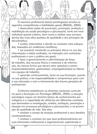 34
O exercício profissional do(as) psicólogo(as) envolve as
seguintes competências e habilidades gerais (BRASIL, 2004):
• desenvolver ações de prevenção, promoção, proteção e
reabilitação da saúde psicológica e psicossocial, tanto em nível
individual quanto coletivo, bem como a realizar seus serviços
dentro dos mais altos padrões de qualidade e dos princípios da
ética/bioética;
• avaliar, sistematizar e decidir as condutas mais adequa-
das, baseadas em evidências científicas;
• ser acessível mantendo os princípios éticos no uso das
informações a ele(a) confiadas, na interação com outros(as)
profissionais e com o público em geral;
• fazer o gerenciamento e administração da força
de trabalho, dos recursos físicos e materiais e de informa-
ção, da mesma forma que devem estar aptos(as) a serem
empreendedores(as), gestores(as), empregadores(as) ou líderes
nas equipes de trabalho;
• aprender continuamente, tanto na sua formação, quanto
na sua prática, e ter responsabilidade e compromisso para com
a sua educação e com o treinamento das futuras gerações de
profissionais.
Conforme estabelecem as diretrizes nacionais curricula-
res para a formação em Psicologia (BRASIL, 2004), a atuação
psicológica requer um domínio básico de conhecimentos psi-
cológicos e a capacidade de utilizá-los em diferentes contextos
que demandam a investigação, análise, avaliação, prevenção e
atuação em processos psicológicos e psicossociais, e na promo-
ção da qualidade de vida. São elas:
• analisar o campo de atuação profissional e seus desafios
contemporâneos;
• analisar o contexto em que atua profissionalmente em
suas dimensões institucional e organizacional, explicitando a
 