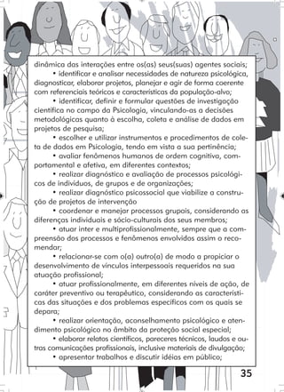 35
dinâmica das interações entre os(as) seus(suas) agentes sociais;
• identificar e analisar necessidades de natureza psicológica,
diagnosticar, elaborar projetos, planejar e agir de forma coerente
com referenciais teóricos e características da população-alvo;
• identificar, definir e formular questões de investigação
científica no campo da Psicologia, vinculando-as a decisões
metodológicas quanto à escolha, coleta e análise de dados em
projetos de pesquisa;
• escolher e utilizar instrumentos e procedimentos de cole-
ta de dados em Psicologia, tendo em vista a sua pertinência;
• avaliar fenômenos humanos de ordem cognitiva, com-
portamental e afetiva, em diferentes contextos;
• realizar diagnóstico e avaliação de processos psicológi-
cos de indivíduos, de grupos e de organizações;
• realizar diagnóstico psicossocial que viabilize a constru-
ção de projetos de intervenção
• coordenar e manejar processos grupais, considerando as
diferenças individuais e sócio-culturais dos seus membros;
• atuar inter e multiprofissionalmente, sempre que a com-
preensão dos processos e fenômenos envolvidos assim o reco-
mendar;
• relacionar-se com o(a) outro(a) de modo a propiciar o
desenvolvimento de vínculos interpessoais requeridos na sua
atuação profissional;
• atuar profissionalmente, em diferentes níveis de ação, de
caráter preventivo ou terapêutico, considerando as característi-
cas das situações e dos problemas específicos com os quais se
depara;
• realizar orientação, aconselhamento psicológico e aten-
dimento psicológico no âmbito da proteção social especial;
• elaborar relatos científicos, pareceres técnicos, laudos e ou-
tras comunicações profissionais, inclusive materiais de divulgação;
• apresentar trabalhos e discutir idéias em público;
 