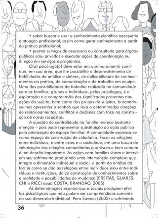 36
• saber buscar e usar o conhecimento científico necessário
à atuação profissional, assim como gerar conhecimento a partir
da prática profissional;
• prestar serviços de assessoria ou consultoria para órgãos
públicos e/ou privados e executar ações de coordenação ou
direção em serviços e programas.
O(a) psicólogo(a) deve estar em aprimoramento contí-
nuo, em sua área, que lhe possibilite o desenvolvimento de
habilidades de análise e síntese, de aplicabilidade de conheci-
mentos na prática, de comunicação e de trabalho em equipe.
Uma das possibilidades do trabalho realizado na comunidade
com as famílias, grupos e indivíduos, pelos psicólogos, é a
exploração e a compreensão dos significados presentes nas
ações do sujeito, bem como dos grupos de sujeitos, buscando-
se-lhes apreender o sentido que leva a determinadas direções
de relacionamentos, conflitos e decisões com foco na constru-
ção de novas respostas.
A questão da centralidade na família merece bastante
atenção – pois pode representar substituição da ação pública
pela priorização do espaço familiar. A comunidade expressa-se
como espaço de construção de cidadania. Focar as relações
entre indivíduos, e entre estes e a sociedade, em uma busca de
valorização das relações comunitárias que visem o bem comum
é um desafio importante. As ações com famílias visam a intervir
em seu sofrimento produzindo uma intervenção complexa que
integre a dimensão individual e social, a partir da análise da
forma como se dão as relações entre indivíduos e/ou entre indi-
víduos e instituições, da co-construção de conhecimentos sobre
a realidade e possibilidades de mudança (FREITAS, GUARES-
CHI e RICCI apud COSTA, BRANDÃO, 2005).
As determinações econômicas e sociais produzem efei-
tos psicológicos que não podem ser compreendidos somente
na sua dimensão individual. Para Sawaia (2002) o sofrimento
 