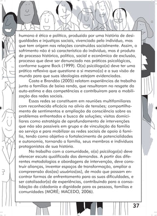 37
humano é ético e político, produzido por uma história de desi-
gualdades e injustiças sociais, vivenciado pelo indivíduo, mas
que tem origem nas relações construídas socialmente. Assim, o
sofrimento não é só característico do indivíduo, mas é produto
de processo histórico, político, social e econômico de exclusão,
processo que deve ser denunciado nas práticas psicológicas,
conforme sugere Bock (1999). O(a) psicólogo(a) deve ter uma
prática reflexiva que questione a si mesmo(a) e a sua visão de
mundo para que suas ideologias estejam evidenciadas.
Costa e Brandão (2005) relatam experiências de trabalho
junto a famílias de baixa renda, que resultaram no resgate da
auto-estima e das competências e contribuíram para a mobili-
zação das redes sociais.
Essas redes se constituem em reuniões multifamiliares
com reconhecida eficácia no alívio de tensões; compartilha-
mento de sentimentos e ampliação da consciência sobre os
problemas enfrentados e busca de soluções; visitas domici-
liares como estratégia de aprofundamento de intervenções
que não são possíveis em grupo e de vinculação da família
ao serviço e para mobilizar as redes sociais de apoio à famí-
lia, tendo como objetivo o fortalecimento de potencialidades
e autonomia, tornando a família, seus membros e indivíduos
protagonistas de sua história.
No trabalho com a comunidade, o(a) psicólogo(a) deve
oferecer escuta qualificada das demandas. A partir das dife-
rentes metodologias e abordagens de intervenção, deve cons-
truir alianças, inventar espaços de transformação, ampliar a
compreensão dos(as) usuários(as), de modo que possam en-
contrar formas de enfrentamento para as suas dificuldades, e
ser catalisador(a) de experiências, contribuindo para a conso-
lidação da cidadania e dignidade para as pessoas, famílias e
comunidades (MORÉ; MACEDO, 2006).
 