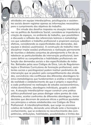 39
atividades em equipe interdisciplinar, psicólogos/as e assisten-
tes sociais devem registrar apenas as informações necessárias
para o cumprimento dos objetivos do trabalho.
Em virtude dos desafios impostos na atuação interdiscipli-
nar na política de Assistência Social, considera-se importante a
criação de espaços, no ambiente de trabalho, que possibilitem
a discussão e reflexão dos referenciais teóricos e metodológi-
cos que subsidiam o trabalho profissional e propiciem avanços
efetivos, considerando as especificidades das demandas, das
equipes e dos(as) usuários(as). A construção do trabalho inter-
disciplinar impõe aos(às) profissionais a realização permanente
de reuniões e debates conjuntos de planejamento a fim de es-
tabelecer as particularidades da intervenção profissional, bem
como definir as competências e habilidades profissionais em
função das demandas sociais e das especificidades do traba-
lho. Balizados pelos seus Códigos de Ética, Leis de Regulamen-
tação e Diretrizes Curriculares de formação profissional, assis-
tentes sociais e psicólogos(as) podem instituir parâmetros de
intervenção que se pautem pelo compartilhamento das ativida-
des, convivência não conflituosa das diferentes abordagens te-
órico-metodológicas que fundamentam a análise e intervenção
da realidade e estabelecimento do que é próprio e específico
a cada profissional na realização de estudos socioeconômicos,
visitas domiciliares, abordagens individuais, grupais e coleti-
vas. A atuação interdisciplinar requer construir uma prática
político-profissional que possa dialogar sobre pontos de vista
diferentes, aceitar confrontos de diferentes abordagens, tomar
decisões que decorram de posturas éticas e políticas pautadas
nos princípios e valores estabelecidos nos Códigos de Ética
Profissional. A interdisciplinaridade, que surge no processo
coletivo de trabalho, demanda uma atitude ante a formação e
conhecimento, que se evidencia no reconhecimento das com-
petências, atribuições, habilidades, possibilidades e limites das
 