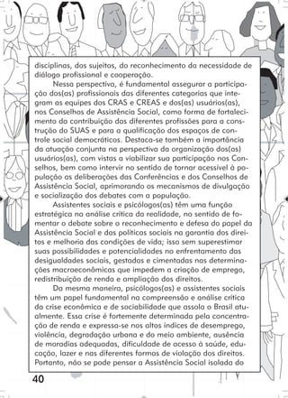 40
disciplinas, dos sujeitos, do reconhecimento da necessidade de
diálogo profissional e cooperação.
Nessa perspectiva, é fundamental assegurar a participa-
ção dos(as) profissionais das diferentes categorias que inte-
gram as equipes dos CRAS e CREAS e dos(as) usuários(as),
nos Conselhos de Assistência Social, como forma de fortaleci-
mento da contribuição das diferentes profissões para a cons-
trução do SUAS e para a qualificação dos espaços de con-
trole social democráticos. Destaca-se também a importância
da atuação conjunta na perspectiva da organização dos(as)
usuários(as), com vistas a viabilizar sua participação nos Con-
selhos, bem como intervir no sentido de tornar acessível à po-
pulação as deliberações das Conferências e dos Conselhos de
Assistência Social, aprimorando os mecanismos de divulgação
e socialização dos debates com a população.
Assistentes sociais e psicólogos(as) têm uma função
estratégica na análise crítica da realidade, no sentido de fo-
mentar o debate sobre o reconhecimento e defesa do papel da
Assistência Social e das políticas sociais na garantia dos direi-
tos e melhoria das condições de vida; isso sem superestimar
suas possibilidades e potencialidades no enfrentamento das
desigualdades sociais, gestadas e cimentadas nas determina-
ções macroeconômicas que impedem a criação de emprego,
redistribuição de renda e ampliação dos direitos.
Da mesma maneira, psicólogos(as) e assistentes sociais
têm um papel fundamental na compreensão e análise crítica
da crise econômica e de sociabilidade que assola o Brasil atu-
almente. Essa crise é fortemente determinada pela concentra-
ção de renda e expressa-se nos altos índices de desemprego,
violência, degradação urbana e do meio ambiente, ausência
de moradias adequadas, dificuldade de acesso à saúde, edu-
cação, lazer e nas diferentes formas de violação dos direitos.
Portanto, não se pode pensar a Assistência Social isolada do
 
