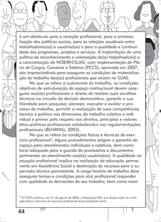 44
é um obstáculo para a atuação profissional, para a universa-
lização das políticas sociais, para as relações saudáveis entre
trabalhadores(as) e usuários(as) e para a qualidade e continui-
dade dos programas, projetos e serviços. A implantação de uma
política de reconhecimento e valorização do(a) trabalhador(a) e
a concretização da NOB/RH/SUAS, com implementação do Pla-
no de Cargos, Carreiras e Salários (PCCS), aprovada em 2007,
são imprescindíveis para assegurar as condições de materializa-
ção do trabalho dos(as) profissionais que atuam no SUAS.
No que se refere à autonomia do trabalho, as condições
objetivas de estruturação do espaço institucional devem asse-
gurar aos(às) profissionais o direito de realizar suas escolhas
técnicas no circuito da decisão democrática, garantir a sua
liberdade para pesquisar, planejar, executar e avaliar o pro-
cesso de trabalho, permitir a realização de suas competências
técnica e política nas dimensões do trabalho coletivo e indi-
vidual e primar pelo respeito aos direitos, princípios e valores
ético-políticos profissionais estabelecidos nas regulamentações
profissionais (BEHRING, 2003).
No que se refere às condições físicas e técnicas de exer-
cício profissional4
, alguns procedimentos exigem a garantia de
espaço para atendimentos individuais e coletivos, bem como
local adequado para a guarda de prontuários e documentos
pertinentes ao atendimento aos(às) usuários(as). A qualidade na
atuação profissional implica na realização de educação perma-
nente em Assistência Social e destinação de recursos para a su-
pervisão técnica permanente. A carga horária de trabalho deve
assegurar tempo e condições para o(a) profissional responder
com qualidade as demandas de seu trabalho, bem como reser-
4
O CFESS publicou, em 21 de agosto de 2006, a Resolução 493, que dispõe sobre as condi-
ções éticas e técnicas do exercício profissional do(a) assistente social.
 