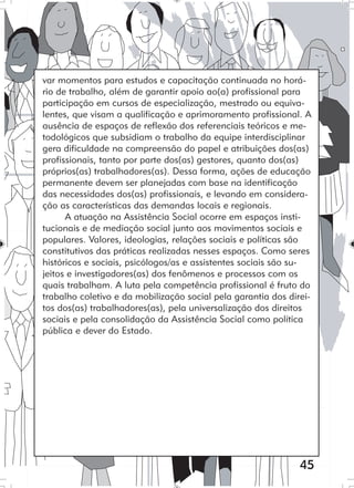 45
var momentos para estudos e capacitação continuada no horá-
rio de trabalho, além de garantir apoio ao(a) profissional para
participação em cursos de especialização, mestrado ou equiva-
lentes, que visam a qualificação e aprimoramento profissional. A
ausência de espaços de reflexão dos referenciais teóricos e me-
todológicos que subsidiam o trabalho da equipe interdisciplinar
gera dificuldade na compreensão do papel e atribuições dos(as)
profissionais, tanto por parte dos(as) gestores, quanto dos(as)
próprios(as) trabalhadores(as). Dessa forma, ações de educação
permanente devem ser planejadas com base na identificação
das necessidades dos(as) profissionais, e levando em considera-
ção as características das demandas locais e regionais.
A atuação na Assistência Social ocorre em espaços insti-
tucionais e de mediação social junto aos movimentos sociais e
populares. Valores, ideologias, relações sociais e políticas são
constitutivos das práticas realizadas nesses espaços. Como seres
históricos e sociais, psicólogos/as e assistentes sociais são su-
jeitos e investigadores(as) dos fenômenos e processos com os
quais trabalham. A luta pela competência profissional é fruto do
trabalho coletivo e da mobilização social pela garantia dos direi-
tos dos(as) trabalhadores(as), pela universalização dos direitos
sociais e pela consolidação da Assistência Social como política
pública e dever do Estado.
 