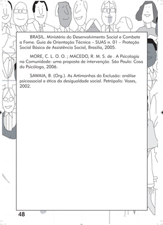 48
BRASIL. Ministério do Desenvolvimento Social e Combate
a Fome. Guia de Orientação Técnica – SUAS n. 01 – Proteção
Social Básica de Assistência Social, Brasília, 2005.
MORE, C. L. O. O. ; MACEDO, R. M. S. de . A Psicologia
na Comunidade: uma proposta de intervenção. São Paulo: Casa
do Psicólogo, 2006.
SAWAIA, B. (Org.). As Artimanhas da Exclusão: análise
psicossocial e ética da desigualdade social. Petrópolis: Vozes,
2002.
 