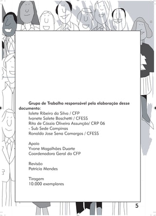5
Grupo de Trabalho responsável pela elaboração desse
documento:
Iolete Ribeiro da Silva / CFP
Ivanete Salete Boschetti / CFESS
Rita de Cássia Oliveira Assunção/ CRP 06
- Sub Sede Campinas
Ronaldo Jose Sena Camargos / CFESS
Apoio
Yvone Magalhães Duarte
Coordenadora Geral do CFP
Revisão
Patrícia Mendes
Tiragem
10.000 exemplares
 