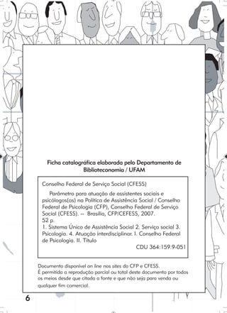 6
Ficha catalográfica elaborada pelo Departamento de
Biblioteconomia / UFAM
Conselho Federal de Serviço Social (CFESS)
Parâmetro para atuação de assistentes sociais e
psicólogos(as) na Política de Assistência Social / Conselho
Federal de Psicologia (CFP), Conselho Federal de Serviço
Social (CFESS). -- Brasília, CFP/CEFESS, 2007.
52 p.
1. Sistema Único de Assistência Social 2. Serviço social 3.
Psicologia. 4. Atuação interdisciplinar. I. Conselho Federal
de Psicologia. II. Título
CDU 364:159.9-051
Documento disponível on line nos sites do CFP e CFESS.
É permitida a reprodução parcial ou total deste documento por todos
os meios desde que citada a fonte e que não seja para venda ou
qualquer fim comercial.
 