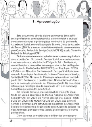 8
Este documento aborda alguns parâmetros ético-políti-
cos e profissionais com a perspectiva de referenciar a atuação
de assistentes sociais e psicólogos/as no âmbito da política de
Assistência Social, materializada pelo Sistema Único de Assistên-
cia Social (SUAS), e resulta de reflexão realizada conjuntamente
pelo Conselho Federal de Serviço Social (CFESS) e pelo Conselho
Federal de Psicologia (CFP).
O documento tem como referência as normas reguladoras
dessas profissões. No caso do Serviço Social, o texto fundamen-
ta-se nos valores e princípios do Código de Ética Profissional,
nas atribuições e competências asseguradas na Lei de Regula-
mentação da Profissão (Lei 8662/1993), na Resolução CFESS
493/06 e nas Diretrizes Curriculares do Serviço Social elabora-
das pela Associação Brasileira de Ensino e Pesquisa em Serviço
Social (ABEPSS). No caso da Psicologia, referencia-se no Códi-
go de Ética Profissional e nas Diretrizes Nacionais Curriculares
para os cursos de graduação em Psicologia/MEC. Os conteúdos
referentes à Psicologia são de autoria do CFP e os do Serviço
Social foram elaborados pelo CFESS.
Tal reflexão torna-se imprescindível no momento atual,
tendo em vista a aprovação da Política Nacional de Assistência
Social (PNAS) em 2004, da Norma Operacional Básica - NOB/
SUAS em 2005 e da NOB/RH/SUAS em 2006, que definem
normas e diretrizes para estruturação da política de Assistência
Social e estabelecem a exigência de constituição de equipes téc-
nicas formadas por assistentes sociais, psicólogos(as) e outros
profissionais.
Com base nas competências e atribuições de cada pro-
1. Apresentação
 
