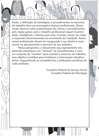 9
fissão, a definição de estratégias e procedimentos no exercício
do trabalho deve ser prerrogativa dos(as) profissionais. Desse
modo, deve-se evitar padronização de rotinas e procedimentos
pelo órgão gestor, pois o trabalho profissional requer inventivi-
dade, inteligência e talento para criar, inventar, inovar, de modo
a responder dinamicamente ao movimento da realidade. Assim,
os(as) profissionais devem ter assegurado o seu direito à auto-
nomia no planejamento e exercício de seu trabalho.
Nessa perspectiva, o documento aqui apresentado não
pretende estabelecer um “manual” de procedimentos e nem
um conjunto de “receitas” para orientar o exercício do trabalho,
mas objetiva contribuir para fortalecer a intervenção interdisci-
plinar, resguardando as competências e atribuições privativas de
cada profissão.
Conselho Federal de Serviço Social
Conselho Federal de Psicologia
 