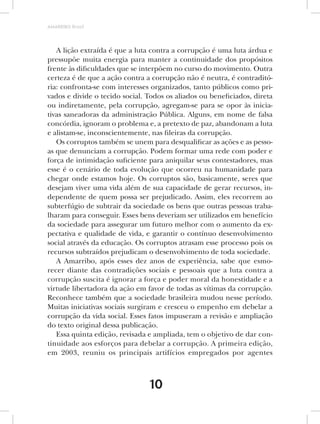 AMARRIBO Brasil




   A lição extraída é que a luta contra a corrupção é uma luta árdua e
pressupõe muita energia para manter a continuidade dos propósitos
frente às dificuldades que se interpõem no curso do movimento. Outra
certeza é de que a ação contra a corrupção não é neutra, é contraditó-
ria: confronta-se com interesses organizados, tanto públicos como pri-
vados e divide o tecido social. Todos os aliados ou beneficiados, direta
ou indiretamente, pela corrupção, agregam-se para se opor às inicia-
tivas saneadoras da administração Pública. Alguns, em nome de falsa
concórdia, ignoram o problema e, a pretexto de paz, abandonam a luta
e alistam-se, inconscientemente, nas fileiras da corrupção.
   Os corruptos também se unem para desqualificar as ações e as pesso-
as que denunciam a corrupção. Podem formar uma rede com poder e
força de intimidação suficiente para aniquilar seus contestadores, mas
esse é o cenário de toda evolução que ocorreu na humanidade para
chegar onde estamos hoje. Os corruptos são, basicamente, seres que
desejam viver uma vida além de sua capacidade de gerar recursos, in-
dependente de quem possa ser prejudicado. Assim, eles recorrem ao
subterfúgio de subtrair da sociedade os bens que outras pessoas traba-
lharam para conseguir. Esses bens deveriam ser utilizados em benefício
da sociedade para assegurar um futuro melhor com o aumento da ex-
pectativa e qualidade de vida, e garantir o contínuo desenvolvimento
social através da educação. Os corruptos atrasam esse processo pois os
recursos subtraídos prejudicam o desenvolvimento de toda sociedade.
   A Amarribo, após esses dez anos de experiência, sabe que esmo-
recer diante das contradições sociais e pessoais que a luta contra a
corrupção suscita é ignorar a força e poder moral da honestidade e a
virtude libertadora da ação em favor de todas as vítimas da corrupção.
Reconhece também que a sociedade brasileira mudou nesse período.
Muitas iniciativas sociais surgiram e cresceu o empenho em debelar a
corrupção da vida social. Esses fatos impuseram a revisão e ampliação
do texto original dessa publicação.
   Essa quinta edição, revisada e ampliada, tem o objetivo de dar con-
tinuidade aos esforços para debelar a corrupção. A primeira edição,
em 2003, reuniu os principais artifícios empregados por agentes



                                10
 