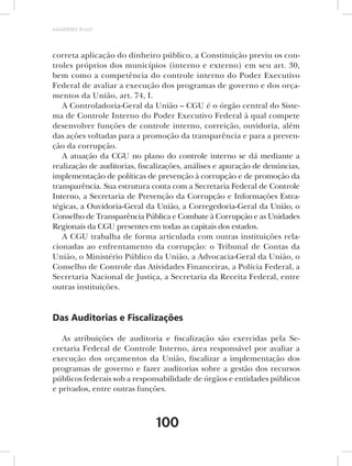 AMARRIBO Brasil




correta aplicação do dinheiro público, a Constituição previu os con-
troles próprios dos municípios (interno e externo) em seu art. 30,
bem como a competência do controle interno do Poder Executivo
Federal de avaliar a execução dos programas de governo e dos orça-
mentos da União, art. 74, I.
   A Controladoria-Geral da União – CGU é o órgão central do Siste-
ma de Controle Interno do Poder Executivo Federal à qual compete
desenvolver funções de controle interno, correição, ouvidoria, além
das ações voltadas para a promoção da transparência e para a preven-
ção da corrupção.
   A atuação da CGU no plano do controle interno se dá mediante a
realização de auditorias, fiscalizações, análises e apuração de denúncias,
implementação de políticas de prevenção à corrupção e de promoção da
transparência. Sua estrutura conta com a Secretaria Federal de Controle
Interno, a Secretaria de Prevenção da Corrupção e Informações Estra-
tégicas, a Ouvidoria-Geral da União, a Corregedoria-Geral da União, o
Conselho de Transparência Pública e Combate à Corrupção e as Unidades
Regionais da CGU presentes em todas as capitais dos estados.
   A CGU trabalha de forma articulada com outras instituições rela-
cionadas ao enfrentamento da corrupção: o Tribunal de Contas da
União, o Ministério Público da União, a Advocacia-Geral da União, o
Conselho de Controle das Atividades Financeiras, a Polícia Federal, a
Secretaria Nacional de Justiça, a Secretaria da Receita Federal, entre
outras instituições.


Das Auditorias e Fiscalizações

   As atribuições de auditoria e fiscalização são exercidas pela Se-
cretaria Federal de Controle Interno, área responsável por avaliar a
execução dos orçamentos da União, fiscalizar a implementação dos
programas de governo e fazer auditorias sobre a gestão dos recursos
públicos federais sob a responsabilidade de órgãos e entidades públicos
e privados, entre outras funções.



                               100
 