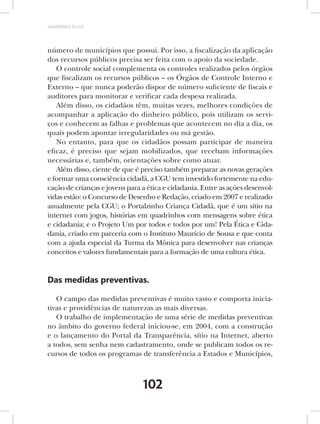 AMARRIBO Brasil




número de municípios que possui. Por isso, a fiscalização da aplicação
dos recursos públicos precisa ser feita com o apoio da sociedade.
   O controle social complementa os controles realizados pelos órgãos
que fiscalizam os recursos públicos – os Órgãos de Controle Interno e
Externo – que nunca poderão dispor de número suficiente de fiscais e
auditores para monitorar e verificar cada despesa realizada.
   Além disso, os cidadãos têm, muitas vezes, melhores condições de
acompanhar a aplicação do dinheiro público, pois utilizam os servi-
ços e conhecem as falhas e problemas que acontecem no dia a dia, os
quais podem apontar irregularidades ou má gestão.
   No entanto, para que os cidadãos possam participar de maneira
eficaz, é preciso que sejam mobilizados, que recebam informações
necessárias e, também, orientações sobre como atuar.
   Além disso, ciente de que é preciso também preparar as novas gerações
e formar uma consciência cidadã, a CGU tem investido fortemente na edu-
cação de crianças e jovens para a ética e cidadania. Entre as ações desenvol-
vidas estão: o Concurso de Desenho e Redação, criado em 2007 e realizado
anualmente pela CGU; o Portalzinho Criança Cidadã, que é um sítio na
internet com jogos, histórias em quadrinhos com mensagens sobre ética
e cidadania; e o Projeto Um por todos e todos por um! Pela Ética e Cida-
dania, criado em parceria com o Instituto Maurício de Sousa e que conta
com a ajuda especial da Turma da Mônica para desenvolver nas crianças
conceitos e valores fundamentais para a formação de uma cultura ética.


Das medidas preventivas.

   O campo das medidas preventivas é muito vasto e comporta inicia-
tivas e providências de naturezas as mais diversas.
   O trabalho de implementação de uma série de medidas preventivas
no âmbito do governo federal iniciou-se, em 2004, com a construção
e o lançamento do Portal da Transparência, sítio na Internet, aberto
a todos, sem senha nem cadastramento, onde se publicam todos os re-
cursos de todos os programas de transferência a Estados e Municípios,



                                102
 