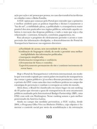 O combate à corrupção nas prefeituras do Brasil



ação por ação e até pessoa por pessoa, no caso das transferências diretas
ao cidadão como o Bolsa Família.
   A CGU optou por começar pelo Portal por entender que o primeiro
e melhor antídoto para as práticas ímprobas e ilícitas é exatamente a
“luz do sol”, a visibilidade plena, a publicidade e a transparência maior
possível dos atos praticados nos órgãos públicos, sobretudo aqueles re-
lativos à execução das despesas públicas, e tudo o mais que seja a elas
relacionado – contratos, licitações, convênios, pagamentos, etc.
   Para alcançar o propósito de efetivamente permitir o acesso e com-
preensão das informações divulgadas, o desenvolvimento do Portal da
Transparência baseou-se nas seguintes diretrizes:

    a)Facilidade de acesso, sem necessidade de senha;
    b)utilização de linguagem cidadã, de modo a permitir uma melhor
      inteligibilidade das informações publicadas;
    c)navegação simplificada;
    d)informações tempestivas e confiáveis;
    e)ferramentas de busca e consulta;
    f)aperfeiçoamento permanente do site e contínuo incremento de
      novas bases.

   Hoje o Portal da Transparência é referência internacional, em mode-
lo que vem sendo copiado por outros países em matéria de transparência
das contas e gastos públicos e já recebeu diversas premiações, entre elas
o prêmio da ONU como uma das cinco melhores práticas no campo das
estratégias de prevenção e combate à corrupção ao redor do mundo.
   Além disso, o Brasil foi classificado em oitavo lugar em um ranking
de 85 países que tiveram o grau de transparência de seus orçamentos
públicos analisado pelo International Budget Partnership (IBP), uma
ONG com sede em Washington. Nesse ranking somos o país melhor
posicionado da América Latina.
   Ainda no campo das medidas preventivas, a CGU realiza, desde
2004, o Programa Olho Vivo no Dinheiro Público, cujo objetivo é fo-
mentar o controle social por meio da sensibilização e da orientação



                                 103
 