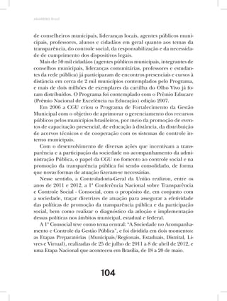 AMARRIBO Brasil




de conselheiros municipais, lideranças locais, agentes públicos muni-
cipais, professores, alunos e cidadãos em geral quanto aos temas da
transparência, do controle social, da responsabilização e da necessida-
de de cumprimento dos dispositivos legais.
   Mais de 50 mil cidadãos (agentes públicos municipais, integrantes de
conselhos municipais, lideranças comunitárias, professores e estudan-
tes da rede pública) já participaram de encontros presenciais e cursos à
distância em cerca de 2 mil municípios contemplados pelo Programa,
e mais de dois milhões de exemplares da cartilha do Olho Vivo já fo-
ram distribuídos. O Programa foi contemplado com o Prêmio Educare
(Prêmio Nacional de Excelência na Educação) edição 2007.
   Em 2006 a CGU criou o Programa de Fortalecimento da Gestão
Municipal com o objetivo de aprimorar o gerenciamento dos recursos
públicos pelos municípios brasileiros, por meio da promoção de even-
tos de capacitação presencial, de educação à distância, da distribuição
de acervos técnicos e de cooperação com os sistemas de controle in-
terno municipais.
   Com o desenvolvimento de diversas ações que incentivam a trans-
parência e a participação da sociedade no acompanhamento da admi-
nistração Pública, o papel da CGU no fomento ao controle social e na
promoção da transparência pública foi sendo consolidado, de forma
que novas formas de atuação fizeram-se necessárias.
   Nesse sentido, a Controladoria-Geral da União realizou, entre os
anos de 2011 e 2012, a 1ª Conferência Nacional sobre Transparência
e Controle Social - Consocial, com o propósito de, em conjunto com
a sociedade, traçar diretrizes de atuação para assegurar a efetividade
das políticas de promoção da transparência pública e da participação
social, bem como realizar o diagnóstico da adoção e implementação
dessas políticas nos âmbitos municipal, estadual e federal.
   A 1ª Consocial teve como tema central: “A Sociedade no Acompanha-
mento e Controle da Gestão Pública”, e foi dividida em dois momentos:
as Etapas Preparatórias (Municipais/Regionais, Estaduais, Distrital, Li-
vres e Virtual), realizadas de 25 de julho de 2011 a 8 de abril de 2012, e
uma Etapa Nacional que aconteceu em Brasília, de 18 a 20 de maio.



                               104
 