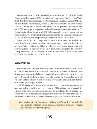 O combate à corrupção nas prefeituras do Brasil



    Como resultado da 1ª Consocial foram realizadas 1.023 Conferências
Municipais/Regionais, 302 Conferências Livres, uma Conferência Virtu-
al, 26 Conferências Estaduais e a Conferência Distrital. Mais de 920 mil
pessoas foram mobilizadas, sendo 2.700 participantes da Conferência
Virtual; 153 mil participantes das conferências presenciais – realizadas
em 2.750 municípios, representando 49% dos municípios brasileiros. Na
Etapa Nacional participaram 1.200 delegados eleitos nos estados que se-
lecionaram as 80 propostas prioritárias no campo da transparência públi-
ca, do controle social, da prevenção e do combate à corrupção.
    Além das ações de transparência, fomento ao controle social e de
qualificação do gestor público, integram esse conjunto de iniciati-
vas de viés preventivo medidas legislativas que foram propostas pela
Controladoria, dentre as quais vale destacar os Projetos de Lei sobre
Enriquecimento Ilícito, sobre Conflito de Interesses e a Lei sobre Aces-
so à Informação, Lei nº 12.527, de 2012.


Da Denúncia

   Considerando que um dos objetivos do controle social é verificar
se o dinheiro está sendo usado adequadamente ou se está sendo des-
viado para outras finalidades, é possível que o cidadão, ao exercer o
controle social, se depare com irregularidades na gestão dos recursos
ou com outras situações em que seja necessário encaminhar denún-
cias aos órgãos responsáveis.
   A CGU recebe denúncias relativas à defesa do patrimônio público, ao
controle sobre a aplicação dos recursos públicos federais, à correição,
à prevenção e ao combate à corrupção, às atividades de ouvidoria e ao
incremento da transparência da gestão no âmbito da administração Pú-
blica federal, devendo ser observados os seguintes requisitos mínimos:

    a)envolvimento de órgão ou entidade do Poder Executivo Fede-
      ral, quando se tratar de aplicação de recursos públicos federais
      por estados e/ou municípios;



                                 105
 