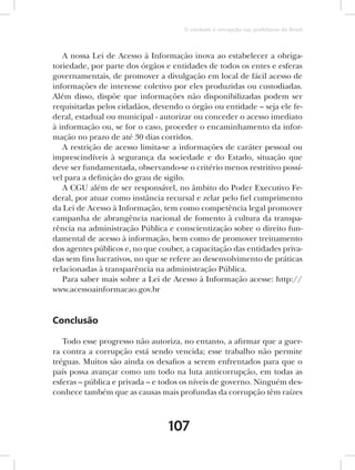 O combate à corrupção nas prefeituras do Brasil



   A nossa Lei de Acesso à Informação inova ao estabelecer a obriga-
toriedade, por parte dos órgãos e entidades de todos os entes e esferas
governamentais, de promover a divulgação em local de fácil acesso de
informações de interesse coletivo por eles produzidas ou custodiadas.
Além disso, dispõe que informações não disponibilizadas podem ser
requisitadas pelos cidadãos, devendo o órgão ou entidade – seja ele fe-
deral, estadual ou municipal - autorizar ou conceder o acesso imediato
à informação ou, se for o caso, proceder o encaminhamento da infor-
mação no prazo de até 30 dias corridos.
   A restrição de acesso limita-se a informações de caráter pessoal ou
imprescindíveis à segurança da sociedade e do Estado, situação que
deve ser fundamentada, observando-se o critério menos restritivo possí-
vel para a definição do grau de sigilo.
   A CGU além de ser responsável, no âmbito do Poder Executivo Fe-
deral, por atuar como instância recursal e zelar pelo fiel cumprimento
da Lei de Acesso à Informação, tem como competência legal promover
campanha de abrangência nacional de fomento à cultura da transpa-
rência na administração Pública e conscientização sobre o direito fun-
damental de acesso à informação, bem como de promover treinamento
dos agentes públicos e, no que couber, a capacitação das entidades priva-
das sem fins lucrativos, no que se refere ao desenvolvimento de práticas
relacionadas à transparência na administração Pública.
   Para saber mais sobre a Lei de Acesso à Informação acesse: http://
www.acessoainformacao.gov.br


Conclusão

   Todo esse progresso não autoriza, no entanto, a afirmar que a guer-
ra contra a corrupção está sendo vencida; esse trabalho não permite
tréguas. Muitos são ainda os desafios a serem enfrentados para que o
país possa avançar como um todo na luta anticorrupção, em todas as
esferas – pública e privada – e todos os níveis de governo. Ninguém des-
conhece também que as causas mais profundas da corrupção têm raízes



                                 107
 