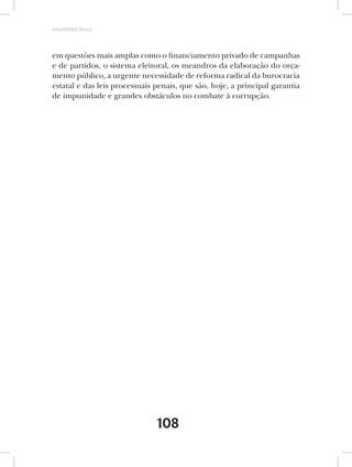 AMARRIBO Brasil




em questões mais amplas como o financiamento privado de campanhas
e de partidos, o sistema eleitoral, os meandros da elaboração do orça-
mento público, a urgente necessidade de reforma radical da burocracia
estatal e das leis processuais penais, que são, hoje, a principal garantia
de impunidade e grandes obstáculos no combate à corrupção.




                               108
 