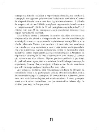 O combate à corrupção nas prefeituras do Brasil



corruptos a fim de socializar a experiência adquirida no combate à
corrupção dos agentes públicos nas Prefeituras brasileiras. O texto
foi disponibilizado com acesso livre e gratuito na internet. A difusão
foi surpreendente: os 13.000 exemplares esgotaram-se imediatamen-
te, exigindo uma 2ª edição de 80 mil exemplares, seguida pelas 3ª e 4ª
edições com mais 50 mil exemplares, além do número incontável das
cópias extraídas via internet.
   Essa difusão atesta o interesse de muitos cidadãos desejosos ou
empenhados em elevar a transparência dos atos da administração
municipal e em exercer o controle social dos recursos públicos atra-
vés da cidadania. Muitos testemunhos e leitores do livro revelaram
em e-mails, cartas e conversas, a ocorrência similar da improbidade
em seus municípios. Alguns protestaram contra os desmandos admi-
nistrativos, outros organizaram associações semelhantes à Amarribo ou
seguiram as orientações do livro e opuseram-se, com sucesso, à corrup-
ção reinante em suas cidades. Alguns, por inexperiência e por força
do poder dos corruptos, foram vencidos e humilhados pela corrupção
organizada. A Amarribo presta justo tributo a esses heróis anônimos,
que sofreram o peso da corrupção sobre suas vidas.
   A 5ª edição é, portanto, uma conclamação em favor da elevação da
consciência social e da participação política ativa dos cidadãos, com a
finalidade de extirpar a corrupção da vida pública e, sobretudo, cons-
truir uma sociedade mais justa, ética e democrática. A nossa passagem
nessa terra é curta, vamos fazer com que nossas vidas deixem algo de
positivo para as gerações que virão.




                                   11
 