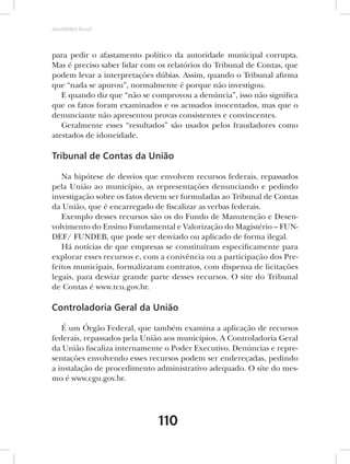 AMARRIBO Brasil




para pedir o afastamento político da autoridade municipal corrupta.
Mas é preciso saber lidar com os relatórios do Tribunal de Contas, que
podem levar a interpretações dúbias. Assim, quando o Tribunal afirma
que “nada se apurou”, normalmente é porque não investigou.
   E quando diz que “não se comprovou a denúncia”, isso não significa
que os fatos foram examinados e os acusados inocentados, mas que o
denunciante não apresentou provas consistentes e convincentes.
   Geralmente esses “resultados” são usados pelos fraudadores como
atestados de idoneidade.

Tribunal de Contas da União

   Na hipótese de desvios que envolvem recursos federais, repassados
pela União ao município, as representações denunciando e pedindo
investigação sobre os fatos devem ser formuladas ao Tribunal de Contas
da União, que é encarregado de fiscalizar as verbas federais.
   Exemplo desses recursos são os do Fundo de Manutenção e Desen-
volvimento do Ensino Fundamental e Valorização do Magistério – FUN-
DEF/ FUNDEB, que pode ser desviado ou aplicado de forma ilegal.
   Há notícias de que empresas se constituíram especificamente para
explorar esses recursos e, com a conivência ou a participação dos Pre-
feitos municipais, formalizaram contratos, com dispensa de licitações
legais, para desviar grande parte desses recursos. O site do Tribunal
de Contas é www.tcu.gov.br.

Controladoria Geral da União

   É um Órgão Federal, que também examina a aplicação de recursos
federais, repassados pela União aos municípios. A Controladoria Geral
da União fiscaliza internamente o Poder Executivo. Denúncias e repre-
sentações envolvendo esses recursos podem ser endereçadas, pedindo
a instalação de procedimento administrativo adequado. O síte do mes-
mo é www.cgu.gov.br.




                              110
 