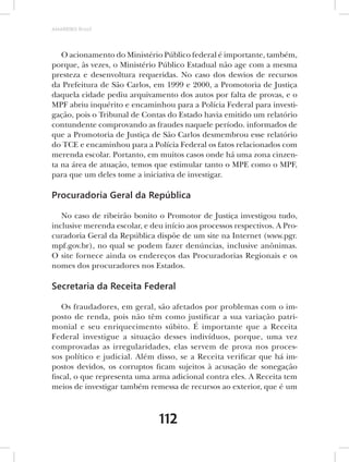 AMARRIBO Brasil




   O acionamento do Ministério Público federal é importante, também,
porque, às vezes, o Ministério Público Estadual não age com a mesma
presteza e desenvoltura requeridas. No caso dos desvios de recursos
da Prefeitura de São Carlos, em 1999 e 2000, a Promotoria de Justiça
daquela cidade pediu arquivamento dos autos por falta de provas, e o
MPF abriu inquérito e encaminhou para a Polícia Federal para investi-
gação, pois o Tribunal de Contas do Estado havia emitido um relatório
contundente comprovando as fraudes naquele período. informados de
que a Promotoria de Justiça de São Carlos desmembrou esse relatório
do TCE e encaminhou para a Polícia Federal os fatos relacionados com
merenda escolar. Portanto, em muitos casos onde há uma zona cinzen-
ta na área de atuação, temos que estimular tanto o MPE como o MPF,
para que um deles tome a iniciativa de investigar.

Procuradoria Geral da República

   No caso de ribeirão bonito o Promotor de Justiça investigou tudo,
inclusive merenda escolar, e deu início aos processos respectivos. A Pro-
curadoria Geral da República dispõe de um site na Internet (www.pgr.
mpf.gov.br), no qual se podem fazer denúncias, inclusive anônimas.
O site fornece ainda os endereços das Procuradorias Regionais e os
nomes dos procuradores nos Estados.

Secretaria da Receita Federal

   Os fraudadores, em geral, são afetados por problemas com o im-
posto de renda, pois não têm como justificar a sua variação patri-
monial e seu enriquecimento súbito. É importante que a Receita
Federal investigue a situação desses indivíduos, porque, uma vez
comprovadas as irregularidades, elas servem de prova nos proces-
sos político e judicial. Além disso, se a Receita verificar que há im-
postos devidos, os corruptos ficam sujeitos à acusação de sonegação
fiscal, o que representa uma arma adicional contra eles. A Receita tem
meios de investigar também remessa de recursos ao exterior, que é um



                               112
 