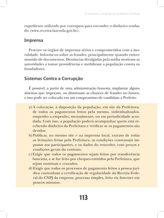 O combate à corrupção nas prefeituras do Brasil



expediente utilizado por corruptos para esconder o dinheiro rouba-
do (www.receita.fazenda.gov.br).

Imprensa

   Procure os órgãos de imprensa sérios e comprometidos com a mo-
ralidade. Informe-os sobre as fraudes, principalmente quando estiver
munido de documentos. Denúncias divulgadas pela mídia motivam as
autoridades a tomar providências e mobilizam a população contra os
fraudadores.

Sistemas Contra a Corrupção

    É possível, a partir de uma administração honesta, implantar alguns
sistemas que impeçam, ou diminuam as chances de fraudes no futuro,
e isso pode ser colocado em um compromisso de candidato a Prefeito:

  a) A colocação, à disposição da população, em site da Prefeitura,
     de todos os pagamentos feitos pela mesma, individualizados,
     empenho a empenho, mensalmente, ou em periodicidade acor-
     dada. Com isso, a população poderá acompanhar quem está re-
     cebendo dinheiro da Prefeitura e verificar se os pagamentos são
     devidos.
  b) Publicar, no mesmo site e na imprensa local, extrato de todas
     as licitações feitas pela Prefeitura, as condições contratuais im-
     postas aos participantes, e os dados do vencedor, com preços e
     condições gerais do contrato.
  c) Exigir que todos os pagamentos sejam feitos por transferência
     bancária, e se for feito por cheques emitidos pela Prefeitura, que
     sejam nominais e cruzados.
  d) Exigir que todos os processos de pagamento feitos a pessoa jurí-
     dica contenham a certificação de regularidade da Receita Fede-
     ral do CNPJ da empresa, processo simples, feito via Internet em
     poucos minutos.



                                 113
 