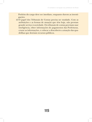 O combate à corrupção nas prefeituras do Brasil



  Prefeito do cargo deve ser imediato, enquanto durem as investi-
  gações.
d) O papel dos Tribunais de Contas precisa ser mudado. Com as
   atribuições e as formas de atuação que têm hoje, não prestam
   grande serviço à sociedade. Os tribunais de contas precisam usar
   inteligência, obter informações de pagamentos das Prefeituras,
   cruzar as informações, e colocar a descoberto a atuação das qua-
   drilhas que desviam recursos públicos.




                              115
 