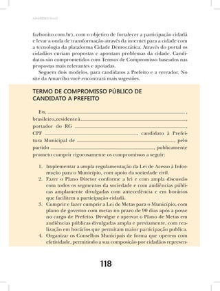 AMARRIBO Brasil




fazbonito.com.br), com o objetivo de fortalecer a participação cidadã
e levar a onda de transformação através da internet para a cidade com
a tecnologia da plataforma Cidade Democrática. Através do portal os
cidadãos enviam propostas e apontam problemas da cidade. Candi-
datos são comprometidos com Termos de Compromisso baseados nas
propostas mais relevantes e apoiadas.
   Seguem dois modelos, para candidatos a Prefeito e a vereador. No
site da Amarribo você encontrará mais sugestões.

TERMO DE COMPROMISSO PÚBLICO DE
CANDIDATO A PREFEITO

   Eu,                                                           ,
brasileiro, residente à                                          ,
portador do RG                                                   ,
CPF                                      , candidato à Prefei-
tura Municipal de                                          , pelo
partido                                           , publicamente
prometo cumprir rigorosamente os compromissos a seguir:

   1. Implementar a ampla regulamentação da Lei de Acesso à Infor-
      mação para o Município, com apoio da sociedade civil.
   2. Fazer o Plano Diretor conforme a lei e com ampla discussão
      com todos os segmentos da sociedade e com audiências públi-
      cas amplamente divulgadas com antecedência e em horários
      que facilitem a participação cidadã.
   3. Cumprir e fazer cumprir a Lei de Metas para o Município, com
      plano de governo com metas no prazo de 90 dias após a posse
      no cargo de Prefeito. Divulgar e aprovar o Plano de Metas em
      audiências públicas divulgadas ampla e previamente, com rea-
      lização em horários que permitam maior participação publica.
   4. Organizar os Conselhos Municipais de forma que operem com
      efetividade, permitindo a sua composição por cidadãos represen-



                              118
 