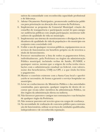 O combate à corrupção nas prefeituras do Brasil



    tativos da comunidade com reconhecida capacidade profissional
    e de liderança.
5. Adotar Orçamento Participativo, promovendo audiências públi-
    cas para priorização na alocação dos recursos da Prefeitura.
6. Implementar as propostas da Consocial Municipal: criação do
    conselho de transparência e participação social; lei para assegu-
    rar audiências públicas com ampla participação; monitorar indi-
    cadores de qualidade de vida no município.
7. Implementar um sistema de monitoramento e divulgação dos in-
    dicadores de qualidade de vida da população e do município em
    conjunto com a sociedade civil.
8. Coibir o uso de quaisquer recursos públicos, equipamentos ou os
    serviços de funcionários em benefício próprio ou de terceiros a
    título de favorecimento.
9. Fornecer mensalmente a lista de todos os pagamentos feitos,
    individualmente, pela Prefeitura ou órgãos da administração
    Pública municipal, incluindo verbas de Saúde, FUNDEF, e
    quaisquer outros, mesmo que a origem da verba tenha vincu-
    lações com a administração estadual ou federal, com valores,
    nome dos beneficiários, CNPJ ou CPF, e a que título foi feito
    o pagamento.
10. Manter o convênio existente com a Santa Casa local e aperfei-
    çoá-lo se necessário, de forma a garantir o serviço hospitalar no
    município.
11. Levar ao conhecimento do Ministério Público e das autoridades
    constituídas, para apuração, qualquer suspeita de desvio de re-
    cursos que recaia sobre membros da administração Pública, ou
    dos órgãos da administração direta ou indireta.
12. Não favorecer parentes e amigos nas contratações e nas licitações
    de qualquer órgão da Prefeitura.
13. Não nomear parentes até terceiro grau em cargos de confiança.
14. Na necessidade de realização de concurso público para contrata-
    ção de funcionários, utilizar os serviços de entidades qualificadas,
    independentes e de reconhecida reputação.



                                119
 