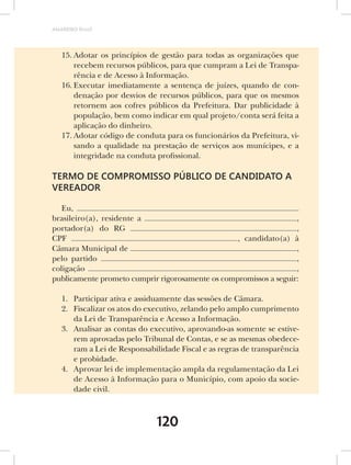 AMARRIBO Brasil




   15. Adotar os princípios de gestão para todas as organizações que
       recebem recursos públicos, para que cumpram a Lei de Transpa-
       rência e de Acesso à Informação.
   16. Executar imediatamente a sentença de juízes, quando de con-
       denação por desvios de recursos públicos, para que os mesmos
       retornem aos cofres públicos da Prefeitura. Dar publicidade à
       população, bem como indicar em qual projeto/conta será feita a
       aplicação do dinheiro.
   17. Adotar código de conduta para os funcionários da Prefeitura, vi-
       sando a qualidade na prestação de serviços aos munícipes, e a
       integridade na conduta profissional.

TERMO DE COMPROMISSO PÚBLICO DE CANDIDATO A
VEREADOR

   Eu,
brasileiro(a), residente a                                         ,
portador(a) do RG                                                  ,
CPF                                               , candidato(a) à
Câmara Municipal de                                                ,
pelo partido                                                       ,
coligação                                                          ,
publicamente prometo cumprir rigorosamente os compromissos a seguir:

   1. Participar ativa e assiduamente das sessões de Câmara.
   2. Fiscalizar os atos do executivo, zelando pelo amplo cumprimento
      da Lei de Transparência e Acesso a Informação.
   3. Analisar as contas do executivo, aprovando-as somente se estive-
      rem aprovadas pelo Tribunal de Contas, e se as mesmas obedece-
      ram a Lei de Responsabilidade Fiscal e as regras de transparência
      e probidade.
   4. Aprovar lei de implementação ampla da regulamentação da Lei
      de Acesso à Informação para o Município, com apoio da socie-
      dade civil.



                              120
 