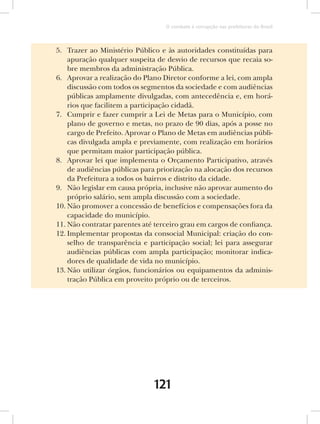 O combate à corrupção nas prefeituras do Brasil



5. Trazer ao Ministério Público e às autoridades constituídas para
    apuração qualquer suspeita de desvio de recursos que recaia so-
    bre membros da administração Pública.
6. Aprovar a realização do Plano Diretor conforme a lei, com ampla
    discussão com todos os segmentos da sociedade e com audiências
    públicas amplamente divulgadas, com antecedência e, em horá-
    rios que facilitem a participação cidadã.
7. Cumprir e fazer cumprir a Lei de Metas para o Município, com
    plano de governo e metas, no prazo de 90 dias, após a posse no
    cargo de Prefeito. Aprovar o Plano de Metas em audiências públi-
    cas divulgada ampla e previamente, com realização em horários
    que permitam maior participação pública.
8. Aprovar lei que implementa o Orçamento Participativo, através
    de audiências públicas para priorização na alocação dos recursos
    da Prefeitura a todos os bairros e distrito da cidade.
9. Não legislar em causa própria, inclusive não aprovar aumento do
    próprio salário, sem ampla discussão com a sociedade.
10. Não promover a concessão de benefícios e compensações fora da
    capacidade do município.
11. Não contratar parentes até terceiro grau em cargos de confiança.
12. Implementar propostas da consocial Municipal: criação do con-
    selho de transparência e participação social; lei para assegurar
    audiências públicas com ampla participação; monitorar indica-
    dores de qualidade de vida no município.
13. Não utilizar órgãos, funcionários ou equipamentos da adminis-
    tração Pública em proveito próprio ou de terceiros.




                              121
 