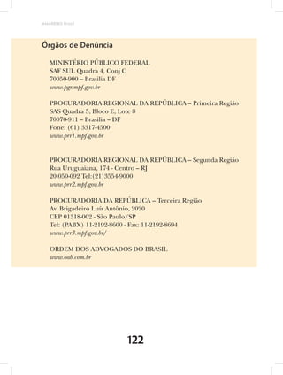 AMARRIBO Brasil




Órgãos de Denúncia

   MINISTÉRIO PÚBLICO FEDERAL
   SAF SUL Quadra 4, Conj C
   70050-900 – Brasilia DF
   www.pgr.mpf.gov.br

   PROCURADORIA REGIONAL DA REPÚBLICA – Primeira Região
   SAS Quadra 5, Bloco E, Lote 8
   70070-911 – Brasilia – DF
   Fone: (61) 3317-4500
   www.prr1.mpf.gov.br


   PROCURADORIA REGIONAL DA REPÚBLICA – Segunda Região
   Rua Uruguaiana, 174 - Centro – RJ
   20.050-092 Tel:(21)3554-9000
   www.prr2.mpf.gov.br

   PROCURADORIA DA REPÚBLICA – Terceira Região
   Av. Brigadeiro Luís Antônio, 2020
   CEP 01318-002 - São Paulo/SP
   Tel: (PABX) 11-2192-8600 - Fax: 11-2192-8694
   www.prr3.mpf.gov.br/

   ORDEM DOS ADVOGADOS DO BRASIL
   www.oab.com.br




                         122
 