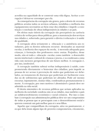 AMARRIBO Brasil




acredita na capacidade de se construir uma vida digna. Aceitar a cor-
rupção é deixar-se corromper por ela.
   As consequências da corrupção são graves, pois o desvio de recursos
públicos arruína todos os serviços urbanos, inviabiliza a melhoria dos
equipamentos necessários ao bem estar dos cidadãos e impede a cons-
trução e conclusão de obras indispensáveis às cidades e ao país.
   Os efeitos mais visíveis da corrupção são perceptíveis na carência
crônica de verbas para obras públicas, para a manutenção dos serviços
nas cidades e, sobretudo, para garantir o direito à educação e à saúde
de qualidade.
   A corrupção afeta seriamente a educação e a assistência aos es-
tudantes, pois os desvios subtraem recursos destinados ao material
escolar, à melhoria dos espaços da escola, à merenda adequada para
crianças, à formação dos professores entre outras. Prejudica, desse
modo, não só toda a educação escolar, como também o desenvolvi-
mento intelectual e cultural de crianças e jovens, e os condenam a uma
vida com menores perspectivas de um futuro melhor. A corrupção é,
por isso, intolerável.
   A corrupção também subtrai verbas indispensáveis à saúde, com-
prometendo diretamente o bem-estar dos cidadãos, pois impede as
pessoas de ter acesso à prevenção de males que poderiam ser debe-
lados, ao tratamento de doenças que poderiam ser facilmente cura-
das ou de sofrimentos que poderiam ser aliviados. Pode até mesmo
encurtar, injustamente, muitas vidas, condenado-as prematuramente à
morte. A corrupção, por esses motivos é abominável e jamais deve ser
admitida na vida social.
   O desvio sistemático de recursos públicos que seriam aplicados na
melhoria da sociedade condena não só as cidades, mas também o país
ao subdesenvolvimento econômico e social crônicos. Por isso o com-
bate à corrupção nas administrações públicas deve ser um compromisso
de todas as pessoas que se preocupam com o desenvolvimento social e
querem construir um país melhor para si e seus filhos.
   Aqueles que compartilham da corrupção, ativa ou passivamente, e
os que dela tiram algum tipo de proveito comprometem, eticamente,



                               14
 
