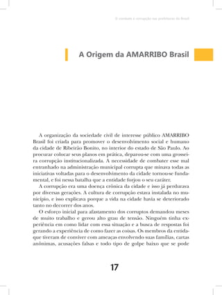 O combate à corrupção nas prefeituras do Brasil




                    A Origem da AMARRIBO Brasil




   A organização da sociedade civil de interesse público AMARRIBO
Brasil foi criada para promover o desenvolvimento social e humano
da cidade de Ribeirão Bonito, no interior do estado de São Paulo. Ao
procurar colocar seus planos em prática, deparou-se com uma grossei-
ra corrupção institucionalizada. A necessidade de combater esse mal
entranhado na administração municipal corrupta que minava todas as
iniciativas voltadas para o desenvolvimento da cidade tornou-se funda-
mental, e foi nessa batalha que a entidade forjou o seu caráter.
   A corrupção era uma doença crônica da cidade e isso já perdurava
por diversas gerações. A cultura de corrupção estava instalada no mu-
nicípio, e isso explicava porque a vida na cidade havia se deteriorado
tanto no decorrer dos anos.
   O esforço inicial para afastamento dos corruptos demandou meses
de muito trabalho e gerou alto grau de tensão. Ninguém tinha ex-
periência em como lidar com essa situação e a busca de respostas foi
gerando a experiência de como fazer as coisas. Os membros da entida-
que tiveram de conviver com ameaças envolvendo suas famílias, cartas
anônimas, acusações falsas e todo tipo de golpe baixo que se pode



                                  17
 